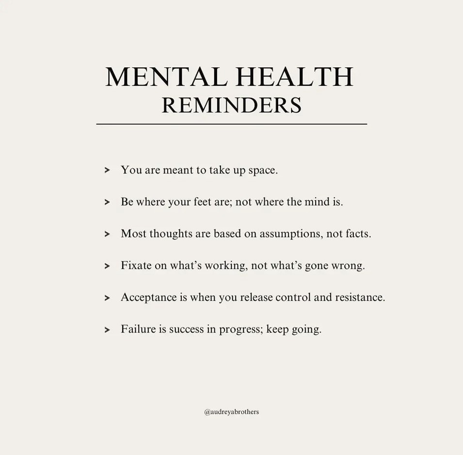 Mental Health Reminders: You are meant to take up space. Be where your feet are; not where the mind is. Most thoughts are based on assumptions, not facts. Fixate on what's working, not what's gone wrong. Acceptance is when you release control and resistance. Failure is success in progress; keep going.